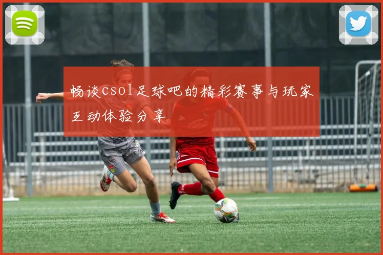 畅谈csol足球吧的精彩赛事与玩家互动体验分享
