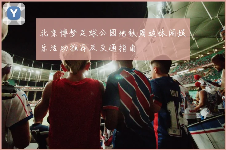 北京博梦足球公园地铁周边休闲娱乐活动推荐及交通指南