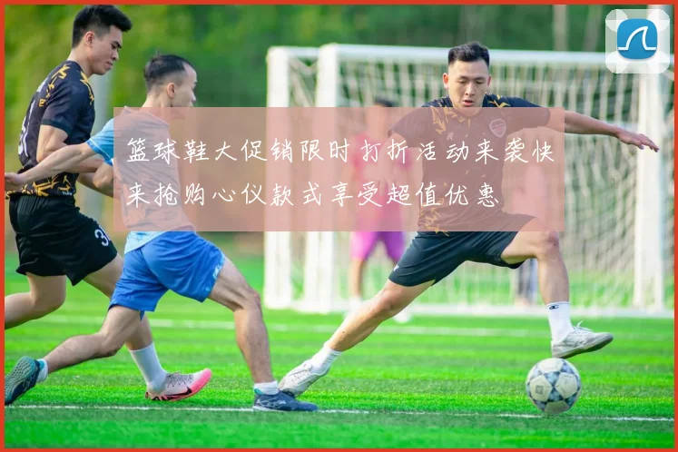 篮球鞋大促销限时打折活动来袭快来抢购心仪款式享受超值优惠